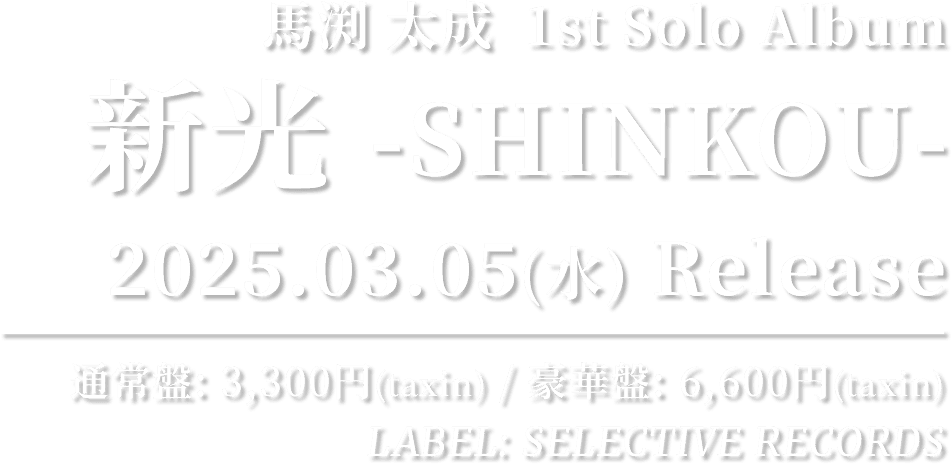 馬渕 太成  1st Solo Album 「新光 -SHINKOU-」 2025.03.05(水) RELEASE!! 通常盤: 3,300円(taxin) / 豪華盤: 6,600円(taxin) / LABEL: SELECTIVE RECORDS